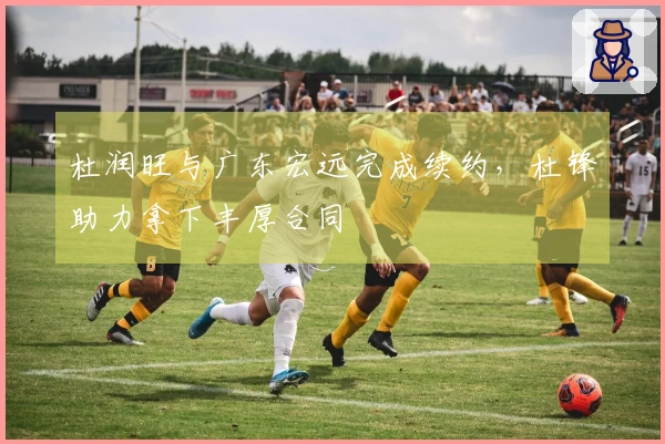 杜润旺与广东宏远完成续约，杜锋助力拿下丰厚合同